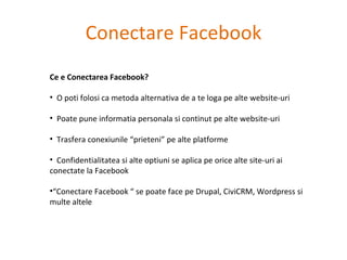 Conectare Facebook Ce e Conectarea Facebook? O poti folosi ca metoda alternativa de a te loga pe alte website-uri Poate pune informatia personala si continut pe alte website-uri Trasfera conexiunile “prieteni” pe alte platforme Confidentialitatea si alte optiuni se aplica pe orice alte site-uri ai conectate la Facebook “ Conectare Facebook “ se poate face pe Drupal, CiviCRM, Wordpress si multe altele 