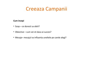 Creeaza Campanii Cum incepi Scop – ce doresti sa obtii? Obiective – cum vei sti daca ai succes?  Mesaje– mesajul va influenta uneltele pe carele alegi?  
