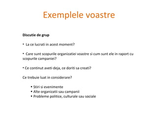 Exemplele voastre Discutie de grup  La ce lucrati in acest moment? Care sunt scopurile organizatiei voastre si cum sunt ele in raport cu scopurile campaniei? Ce continut aveti deja, ce doriti sa creati?  Ce trebuie luat in considerare? Stiri si evenimente Alte organizatii sau campanii Probleme politice, culturale sau sociale 