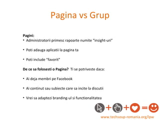 Pagina vs Grup www.techsoup-romania.org/lpw Pagini: Administratorii primesc rapoarte numite “insight-uri” Poti adauga aplicatii la pagina ta Poti include “favorit” De ce sa folosesti o Pagina?  Ti se potriveste daca: Ai deja membri pe Facebook Ai continut sau subiecte care sa incite la discutii Vrei sa adaptezi branding-ul si functionalitatea 