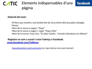 Elements indispensables d’una
              pàgina

-Selecció del nom:

    •El Nom que escollim, serà també font de cerca dintre dels buscadors (Google,
    Yahoo).
    •Nom de la marca o negoci: “Pepsi”
    •Nom de la marca o negoci + regió: “Pepsi Chile”
    •Nom de la marca+ frase clau: “El sabor Caleño – Comida Colombiana en México”

-Registrar-se com a usuari i crear l’adreça a Facebook.
www.facebook.com/TuMarca

    •www.facebook.com/username (un cop creat ja no es pot canviar)
 