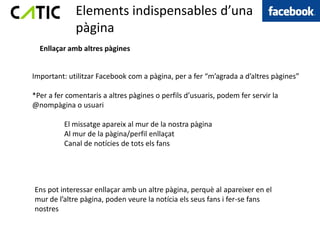 Elements indispensables d’una
             pàgina
  Enllaçar amb altres pàgines


Important: utilitzar Facebook com a pàgina, per a fer “m’agrada a d’altres pàgines”

*Per a fer comentaris a altres pàgines o perfils d’usuaris, podem fer servir la
@nompàgina o usuari

          El missatge apareix al mur de la nostra pàgina
          Al mur de la pàgina/perfil enllaçat
          Canal de notícies de tots els fans




Ens pot interessar enllaçar amb un altre pàgina, perquè al apareixer en el
mur de l’altre pàgina, poden veure la notícia els seus fans i fer-se fans
nostres
 