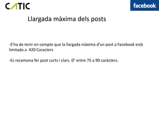 Llargada màxima dels posts


-S’ha de tenir en compte que la llargada màxima d’un post a Facebook està
limitada a 420 Caracters

-Es recomana fer post curts i clars. D’ entre 75 a 90 caràcters.
 