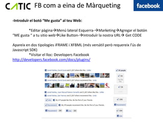 FB com a eina de Màrqueting
-Introduïr el botó “Me gusta” al teu Web:

         *Editar pàginaMenú lateral Esquerra-MarketingAgregar el botón
“ME gusta “ a tu sitio webLike Button-Introduïr la nostra URL Get CODE

Apareix en dos tipologies iFRAME i XFBML (més versàtil però requereix l’ús de
Javascript SDK)
          *Visitar el lloc: Developers Facebook
http://developers.facebook.com/docs/plugins/
 