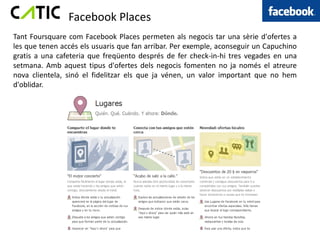 Facebook Places
Tant Foursquare com Facebook Places permeten als negocis tar una sèrie d'ofertes a
les que tenen accés els usuaris que fan arribar. Per exemple, aconseguir un Capuchino
gratis a una cafeteria que freqüento després de fer check-in-hi tres vegades en una
setmana. Amb aquest tipus d'ofertes dels negocis fomenten no ja només el atreure
nova clientela, sinó el fidelitzar els que ja vénen, un valor important que no hem
d'oblidar.
 