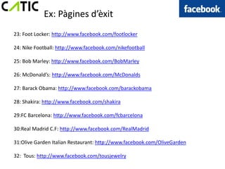 Ex: Pàgines d’èxit
23: Foot Locker: http://www.facebook.com/footlocker

24: Nike Football: http://www.facebook.com/nikefootball

25: Bob Marley: http://www.facebook.com/BobMarley

26: McDonald’s: http://www.facebook.com/McDonalds

27: Barack Obama: http://www.facebook.com/barackobama

28: Shakira: http://www.facebook.com/shakira

29:FC Barcelona: http://www.facebook.com/fcbarcelona

30:Real Madrid C.F: http://www.facebook.com/RealMadrid

31:Olive Garden Italian Restaurant: http://www.facebook.com/OliveGarden

32: Tous: http://www.facebook.com/tousjewelry
 