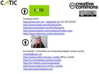 Fundació CATIC
http://www.catic.cat , info@catic.cat Tel: 931131267
http://www.twitter.com/fundaciocatic
http://www.facebook.com/fundaciocatic
http://www.linkedin.com/company/fundaci-catic
http://www.slideshare.net/Fundaciocatic




Eva Castilla . Consultora en màrqueting digital i xarxes socials
ecastilla@catic.cat
http://www.twitter.com/eva_castilla @Eva_Castilla
http://es-la.facebook.com/eva.castilla
http://es.linkedin.com/in/evacastilla
http://www.slideshare.net/Eva_Castilla
http://panoplis.blogspot.com
 
