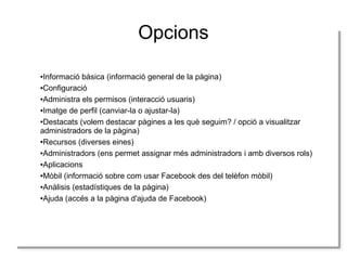 Opcions
Informació bàsica (informació general de la pàgina)
Informació bàsica (informació general de la pàgina)
●Configuració
●Configuració
●Administra els permisos (interacció usuaris)
●Administra els permisos (interacció usuaris)
●Imatge de perfil (canviar-la o ajustar-la)
●Imatge de perfil (canviar-la o ajustar-la)
●Destacats (volem destacar pàgines a les què seguim? / opció a visualitzar
●Destacats (volem destacar pàgines a les què seguim? / opció a visualitzar
administradors de la pàgina)
administradors de la pàgina)
●Recursos (diverses eines)
●Recursos (diverses eines)
●Administradors (ens permet assignar més administradors i amb diversos rols)
●Administradors (ens permet assignar més administradors i amb diversos rols)
●Aplicacions
●Aplicacions
●Mòbil (informació sobre com usar Facebook des del telèfon mòbil)
●Mòbil (informació sobre com usar Facebook des del telèfon mòbil)
●Anàlisis (estadístiques de la pàgina)
●Anàlisis (estadístiques de la pàgina)
●Ajuda (accés a la pàgina d'ajuda de Facebook)
●Ajuda (accés a la pàgina d'ajuda de Facebook)
●
●

 