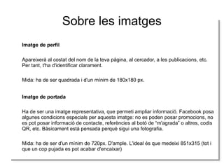 Sobre les imatges
Imatge de perfil
Imatge de perfil
Apareixerà al costat del nom de la teva pàgina, al cercador, a les publicacions, etc.
Apareixerà al costat del nom de la teva pàgina, al cercador, a les publicacions, etc.
Per tant, t'ha d'identificar clarament.
Per tant, t'ha d'identificar clarament.
Mida: ha de ser quadrada i id'un mínim de 180x180 px.
Mida: ha de ser quadrada d'un mínim de 180x180 px.
Imatge de portada
Imatge de portada
Ha de ser una imatge representativa, que permeti ampliar informació. Facebook posa
Ha de ser una imatge representativa, que permeti ampliar informació. Facebook posa
algunes condicions especials per aquesta imatge: no es poden posar promocions, no
algunes condicions especials per aquesta imatge: no es poden posar promocions, no
es pot posar informació de contacte, referències al botó de “m'agrada” o altres, codis
es pot posar informació de contacte, referències al botó de “m'agrada” o altres, codis
QR, etc. Bàsicament està pensada perquè sigui una fotografia.
QR, etc. Bàsicament està pensada perquè sigui una fotografia.
Mida: ha de ser d'un mínim de 720px. D'ample. L'ideal és que medeixi 851x315 (tot i i
Mida: ha de ser d'un mínim de 720px. D'ample. L'ideal és que medeixi 851x315 (tot
que un cop pujada es pot acabar d'encaixar)
que un cop pujada es pot acabar d'encaixar)

 