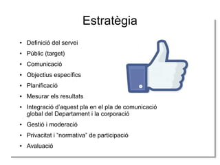Estratègia
●

Definició del servei

●

Públic (target)

●

Comunicació

●

Objectius específics

●

Planificació

●

Mesurar els resultats

●

Integració d’aquest pla en el pla de comunicació
global del Departament i la corporació

●

Gestió i moderació

●

Privacitat i “normativa” de participació

●

Avaluació

 