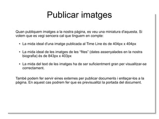 Publicar imatges
Quan publiquem imatges a la nostra pàgina, es veu una miniatura d'aquesta. Si
Quan publiquem imatges a la nostra pàgina, es veu una miniatura d'aquesta. Si
volem que es vegi sencera cal que tinguem en compte:
volem que es vegi sencera cal que tinguem en compte:
●
●

●
●

●
●

La mida ideal d'una imatge publicada al Time Line és de 404px xx404px
La mida ideal d'una imatge publicada al Time Line és de 404px 404px
La mida ideal de les imatges de les “fites” (dates assenyalades en la nostra
La mida ideal de les imatges de les “fites” (dates assenyalades en la nostra
biografia) és de 843px xx403px
biografia) és de 843px 403px
La mida del text de les imatges ha de ser suficientment gran per visualitzar-se
La mida del text de les imatges ha de ser suficientment gran per visualitzar-se
correctament.
correctament.

També podem fer servir eines externes per publicar documents i ienllaçar-los a la
També podem fer servir eines externes per publicar documents enllaçar-los a la
pàgina. En aquest cas podrem fer que es previsualitzi la portada del document.
pàgina. En aquest cas podrem fer que es previsualitzi la portada del document.

 