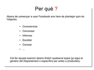 Per què ?
Abans de començar a usar Facebook ens hem de plantejar quin és
l'objectiu
●

Conscienciar

●

Conversar

●

Informar

●

Escoltar

●

Cocrear

●

...

Cal fer aquest exercici abans d'obrir qualsevol espai (ja sigui el
genèric del Departament o específics per actes o productes).

 