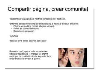 Compartir pàgina, crear comunitat
Recomanar la pàgina als nostres contactes de Facebook.
Recomanar la pàgina als nostres contactes de Facebook.

●
●

Difondre aquest nou canal de comunicació a través d'eines ja existents:
Difondre aquest nou canal de comunicació a través d'eines ja existents:
● Pàgina web o blog (opció: plugins socials).
● Pàgina web o blog (opció: plugins socials).
● Firma de correu electrònic.
● Firma de correu electrònic.
● Documents en paper.
● Documents en paper.

●
●

Anuncis
Anuncis

●
●

Relació amb altres pàgines del sector
Relació amb altres pàgines del sector

●
●

Recorda, però, que el més important és
Recorda, però, que el més important és
fidelitzar l'audiència (i implicar-la) oferint
fidelitzar l'audiència (i implicar-la) oferint
contingut de qualitat i iinterès. Aquesta és la
contingut de qualitat interès. Aquesta és la
millor manera d'arribar al públic.
millor manera d'arribar al públic.

 