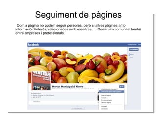 Seguiment de pàgines
Com a pàgina no podem seguir persones, però si altres pàgines amb
Com a pàgina no podem seguir persones, però si altres pàgines amb
informació d'interès, relacionades amb nosaltres, ... Construïm comunitat també
informació d'interès, relacionades amb nosaltres, ... Construïm comunitat també
entre empreses i iprofessionals.
entre empreses professionals.

 