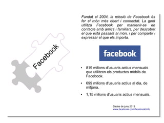 Fa
Fa
ce
ce
bo
bo
ok
ok

Fundat el 2004, la missió de Facebook és
fer el món més obert i connectat. La gent
utilitza Facebook per mantenir-se en
contacte amb amics i familiars, per descobrir
el que està passant al món, i per compartir i
expressar el que els importa.

●

●

●

819 milions d'usuaris actius mensuals
que utilitzen els productes mòbils de
Facebook.
699 milions d'usuaris actius al dia, de
mitjana.
1,15 milions d'usuaris actius mensuals.
Dades de juny 2013
Dades de juny 2013
www.facebook.com/facebook/info
www.facebook.com/facebook/info

 