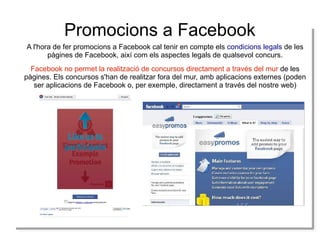 Promocions a Facebook
A l'hora de fer promocions a Facebook cal tenir en compte els condicions legals de les
pàgines de Facebook, així com els aspectes legals de qualsevol concurs.
Facebook no permet la realització de concursos directament a través del mur de les
pàgines. Els concursos s'han de realitzar fora del mur, amb aplicacions externes (poden
ser aplicacions de Facebook o, per exemple, directament a través del nostre web)

 