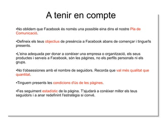 A tenir en compte
No oblidem que Facebook és només una possible eina dins el nostre Pla de
No oblidem que Facebook és només una possible eina dins el nostre Pla de
Comunicació.
Comunicació.
●
●

Defineix els teus objectius de presència a Facebook abans de començar i itingue'ls
Defineix els teus objectius de presència a Facebook abans de començar tingue'ls
presents.
presents.
●
●

L'eina adequada per donar a conèixer una empresa o organització, els seus
L'eina adequada per donar a conèixer una empresa o organització, els seus
productes i iserveis a Facebook, són les pàgines, no els perfils personals ni els
productes serveis a Facebook, són les pàgines, no els perfils personals ni els
grups.
grups.
●
●

No t'obsessiones amb el nombre de seguidors. Recorda que val més qualitat que
No t'obsessiones amb el nombre de seguidors. Recorda que val més qualitat que
quantitat.
quantitat.
●
●

Tinguem presents les condicions d'ús de les pàgines.
Tinguem presents les condicions d'ús de les pàgines.

●
●

Fes seguiment estadístic de la pàgina. T'ajudarà a conèixer millor els teus
Fes seguiment estadístic de la pàgina. T'ajudarà a conèixer millor els teus
seguidors i ia anar redefinint l'estratègia si convé.
seguidors a anar redefinint l'estratègia si convé.
●
●

 