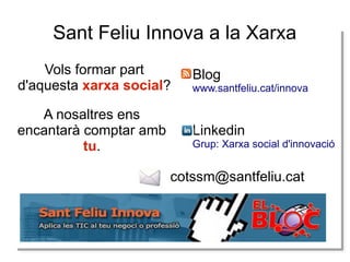 Sant Feliu Innova a la Xarxa
Vols formar part
d'aquesta xarxa social?

Blog

A nosaltres ens
encantarà comptar amb
tu.

Linkedin

www.santfeliu.cat/innova

Grup: Xarxa social d'innovació

cotssm@santfeliu.cat

 