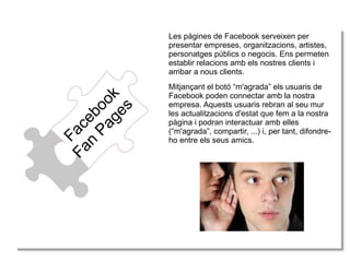 Fa
Fa
Fa
Fa cce
n b
n P eb o
Pa oo
ag okk
ge
es
s

Les pàgines de Facebook serveixen per
presentar empreses, organitzacions, artistes,
personatges públics o negocis. Ens permeten
establir relacions amb els nostres clients i
arribar a nous clients.
Mitjançant el botó “m'agrada” els usuaris de
Facebook poden connectar amb la nostra
empresa. Aquests usuaris rebran al seu mur
les actualitzacions d'estat que fem a la nostra
pàgina i podran interactuar amb elles
(“m'agrada”, compartir, ...) i, per tant, difondreho entre els seus amics.

 