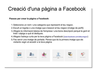 Creació d'una pàgina a Facebook
Passos per crear la pàgina a Facebook:
Passos per crear la pàgina a Facebook:
1. Selecciona un nom i iuna categoria que representi el teu negoci.
1. Selecciona un nom una categoria que representi el teu negoci.
2. Escull un logotip o una imatge que s'associi al teu negoci (imatge de perfil)
2. Escull un logotip o una imatge que s'associi al teu negoci (imatge de perfil)
3. Afegeix la informació bàsica de l'empresa i iuna bona descripció perquè la gent et
3. Afegeix la informació bàsica de l'empresa una bona descripció perquè la gent et
trobi i isàpiga a què et dediques.
trobi sàpiga a què et dediques.
4. Afegeix l'adreça curta per la teva pàgina a Facebook ((www.facebook.com/elteunegoci)
4. Afegeix l'adreça curta per la teva pàgina a Facebook www.facebook.com/elteunegoci)
5. Fes servir una imatge de portada. Pensa que és la primera imatge que els
5. Fes servir una imatge de portada. Pensa que és la primera imatge que els
visitants vegin al accedir a la teva pàgina
visitants vegin al accedir a la teva pàgina

 