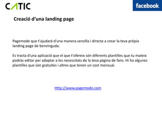 Creació d’una landing page



Pagemode que t'ajudarà d'una manera senzilla i directa a crear la teva pròpia
landing page de benvinguda.

Es tracta d'una aplicació que el que t'ofereix són diferents plantilles que tu mateix
podràs editar per adaptar a les necessitats de la teva pàgina de fans. Hi ha algunes
plantilles que són gratuïtes i altres que tenen un cost mensual.




                          Http://www.pagemodo.com
 