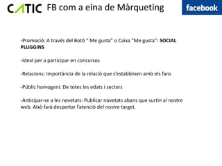 FB com a eina de Màrqueting


-Promoció: A través del Botó “ Me gusta” o Caixa “Me gusta”: SOCIAL
PLUGGINS

-Ideal per a participar en concursos

-Relacions: Importància de la relació que s’estableixen amb els fans

-Públic homogeni: De totes les edats i sectors

-Anticipar-se a les novetats: Publicar novetats abans que surtin al nostre
web. Això farà despertar l’atenció del nostre target.
 