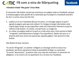 FB com a eina de Màrqueting
-Introduïr el botó “Me gusta” al teu Web:

El connector Like button serveix per promoure una pàgina web en Facebook i perquè
la mateixa pàgina web aprofiti de la notorietat que ha adquirit a Facebook (nombre
de clics i si amics meus han fet clic)

1. publica en el mur Facebook del que ho prem, un missatge segons el qual li
   agrada la pàgina web que està visitant. Si s'integra el plugin Like button amb
   l'opció Open Graph es pot especificar amb més informació l'element al qual es
   refereix l'Like button: un article, una pel·lícula, un viatge etc.
2. en visitar una pàgina web en la qual un o més amics teus s'han premut el botó
   "m'agrada" automàticament el plugin t’ho especificarà. Sabràs així que un, o
   diversos dels teus amics han passat per aquesta pàgina i han premut el Like
   button.

Like Button té dues versions:

*la versió "M'agrada", en prémer s'afegeix un missatge senzill a la teva mur
Facebook i de forma opcional et deixa la possibilitat d'afegir un comentari.
*la versió "Recomanar", al prémer obre una caixa de comentari, el comentari és
obligatori, si no s'escriu res no apareixerà res a la teva mur Facebook.
 