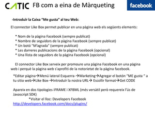 FB com a eina de Màrqueting
-Introduïr la Caixa “Me gusta” al teu Web:
El connector Like Box permet publicar en una pàgina web els següents elements:

  * Nom de la pàgina Facebook (sempre publicat)
  * Nombre de seguidors de la pàgina Facebook (sempre publicat)
  * Un botó "M’agrada" (sempre publicat)
  * Les darreres publicacions de la pàgina Facebook (opcional)
  * Una llista de seguidors de la pàgina Facebook (opcional)

  El connector Like Box serveix per promoure una pàgina Facebook en una pàgina
web i perquè la pàgina web s'aprofiti de la notorietat de la pàgina facebook.
 *Editar pàginaMenú lateral Esquerra-MarketingAgregar el botón “ME gusta “ a
 tu sitio webLike Box-Introduïr la nostra URL Escollir formatGet CODE

 Apareix en dos tipologies iFRAME i XFBML (més versàtil però requereix l’ús de
 Javascript SDK)
           *Visitar el lloc: Developers Facebook
 http://developers.facebook.com/docs/plugins/
 