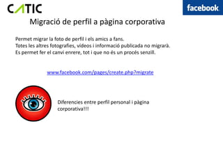 Migració de perfil a pàgina corporativa
Permet migrar la foto de perfil i els amics a fans.
Totes les altres fotografies, vídeos i informació publicada no migrarà.
Es permet fer el canvi enrere, tot i que no és un procés senzill.


              www.facebook.com/pages/create.php?migrate




                   Diferencies entre perfil personal i pàgina
                   corporativa!!!
 