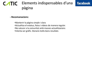 Elements indispensables d’una
           àԲ

- Recomanacions:

   •Mantenir la àԲ simple i clara
   •Actualitza el estatus, fotos i vídeos de manera regular.
   •No saturar a la comunitat amb masses actualitzacions
   •Intenta ser gràfic. Donarà molts bons resultats
 