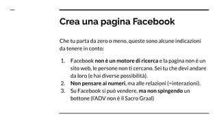 Che tu parta da zero o meno, queste sono alcune indicazioni
da tenere in conto:
1. Facebook non è un motore di ricerca e la pagina non è un
sito web, le persone non ti cercano. Sei tu che devi andare
da loro (e hai diverse possibilità).
2. Non pensare ai numeri, ma alle relazioni (=interazioni).
3. Su Facebook si può vendere, ma non spingendo un
bottone (l’ADV non è il Sacro Graal)
Crea una pagina Facebook
 