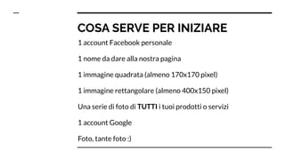 COSA SERVE PER INIZIARE
1 account Facebook personale
1 nome da dare alla nostra pagina
1 immagine quadrata (almeno 170x170 pixel)
1 immagine rettangolare (almeno 400x150 pixel)
Una serie di foto di TUTTI i tuoi prodotti o servizi
1 account Google
Foto, tante foto :)
 