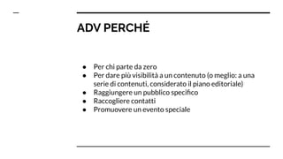 ADV PERCHÉ
● Per chi parte da zero
● Per dare più visibilità a un contenuto (o meglio: a una
serie di contenuti, considerato il piano editoriale)
● Raggiungere un pubblico speciﬁco
● Raccogliere contatti
● Promuovere un evento speciale
 