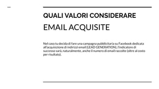 QUALI VALORI CONSIDERARE
EMAIL ACQUISITE
Nel caso tu decida di fare una campagna pubblicitaria su Facebook dedicata
all’acquisizione di indirizzi email (LEAD GENERATION), l’indicatore di
successo sarà, naturalmente, anche il numero di email raccolte (oltre al costo
per risultato).
 