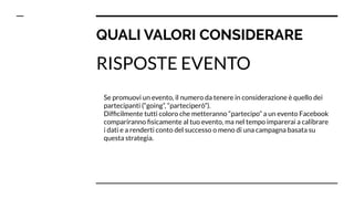 QUALI VALORI CONSIDERARE
RISPOSTE EVENTO
Se promuovi un evento, il numero da tenere in considerazione è quello dei
partecipanti (“going”, “parteciperò”).
Difﬁcilmente tutti coloro che metteranno “partecipo” a un evento Facebook
compariranno ﬁsicamente al tuo evento, ma nel tempo imparerai a calibrare
i dati e a renderti conto del successo o meno di una campagna basata su
questa strategia.
 