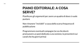 PIANO EDITORIALE: A COSA
SERVE?
Pianiﬁcare gli argomenti per avere un quadro di dove si vuole
puntare
Non rimanere “invisibili” a causa della scarsa frequenza di
pubblicazione
Programmare eventuali campagne (se so che dovrò
promuovere un post dedicato a una sezione, la presenterò sui
canali che ho giorni prima)
 