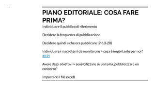 PIANO EDITORIALE: COSA FARE
PRIMA?
Individuare il pubblico di riferimento
Decidere la frequenza di pubblicazione
Decidere quindi a che ora pubblicare (9-13-20)
Individuare i macrotemi da monitorare > cosa è importante per noi?
#KPI
Avere degli obiettivi > sensibilizzare su un tema, pubblicizzare un
concorso?
Impostare il ﬁle excell
 