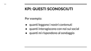 KPI: QUESTI SCONOSCIUTI
Per esempio:
● quanti leggono i nostri contenuti
● quanti interagiscono con noi sui social
● quanti mi rispondono al sondaggio
 