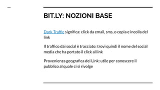 BIT.LY: NOZIONI BASE
Dark Trafﬁc signiﬁca: click da email, sms, o copia e incolla del
link
Il trafﬁco dai social è tracciato: trovi quindi il nome del social
media che ha portato il click al link
Provenienza geograﬁca dei Link: utile per conoscere il
pubblico al quale ci si rivolge
 