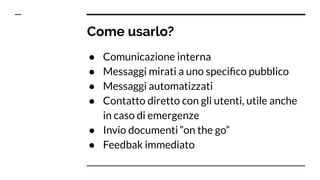 Come usarlo?
● Comunicazione interna
● Messaggi mirati a uno speciﬁco pubblico
● Messaggi automatizzati
● Contatto diretto con gli utenti, utile anche
in caso di emergenze
● Invio documenti “on the go”
● Feedbak immediato
 