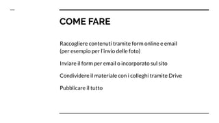 COME FARE
Raccogliere contenuti tramite form online e email
(per esempio per l’invio delle foto)
Inviare il form per email o incorporato sul sito
Condividere il materiale con i colleghi tramite Drive
Pubblicare il tutto
 