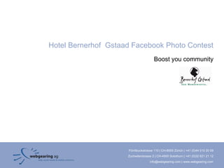 Hotel Bernerhof Gstaad Facebook Photo Contest
                                       Boost you community




                     Förrlibuckstrasse 110 | CH-8005 Zürich | +41 (0)44 515 20 09
                     Zuchwilerstrasse 2 | CH-4500 Solothurn | +41 (0)32 621 21 12
                                    info@webgearing.com | www.webgearing.com
 