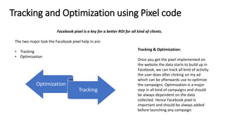Tracking and Optimization using Pixel code
Facebook pixel is a key for a better ROI for all kind of clients.
The two major task the Facebook pixel help in are:
• Tracking
• Optimization
Optimization
Tracking
Tracking & Optimization:
Once you get the pixel implemented on
the website the data starts to build up in
Facebook, we can track all kind of activity
the user does after clicking on my ad
which can be afterwards use to optimize
the campaigns. Optimization is a major
step in all kind of campaigns and should
be always dependent on the data
collected. Hence Facebook pixel is
important and should be always added
before launching any campaign.
 