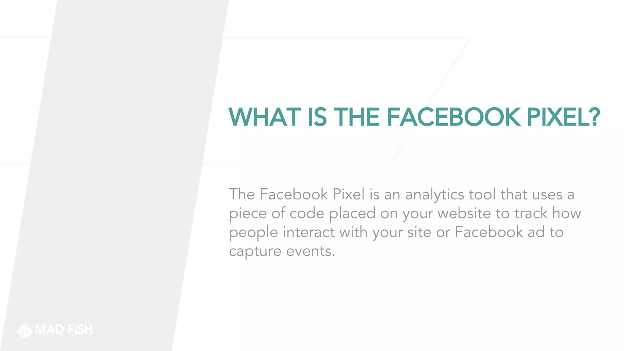 WHAT IS THE FACEBOOK PIXEL?
The Facebook Pixel is an analytics tool that uses a
piece of code placed on your website to track how
people interact with your site or Facebook ad to
capture events.
 