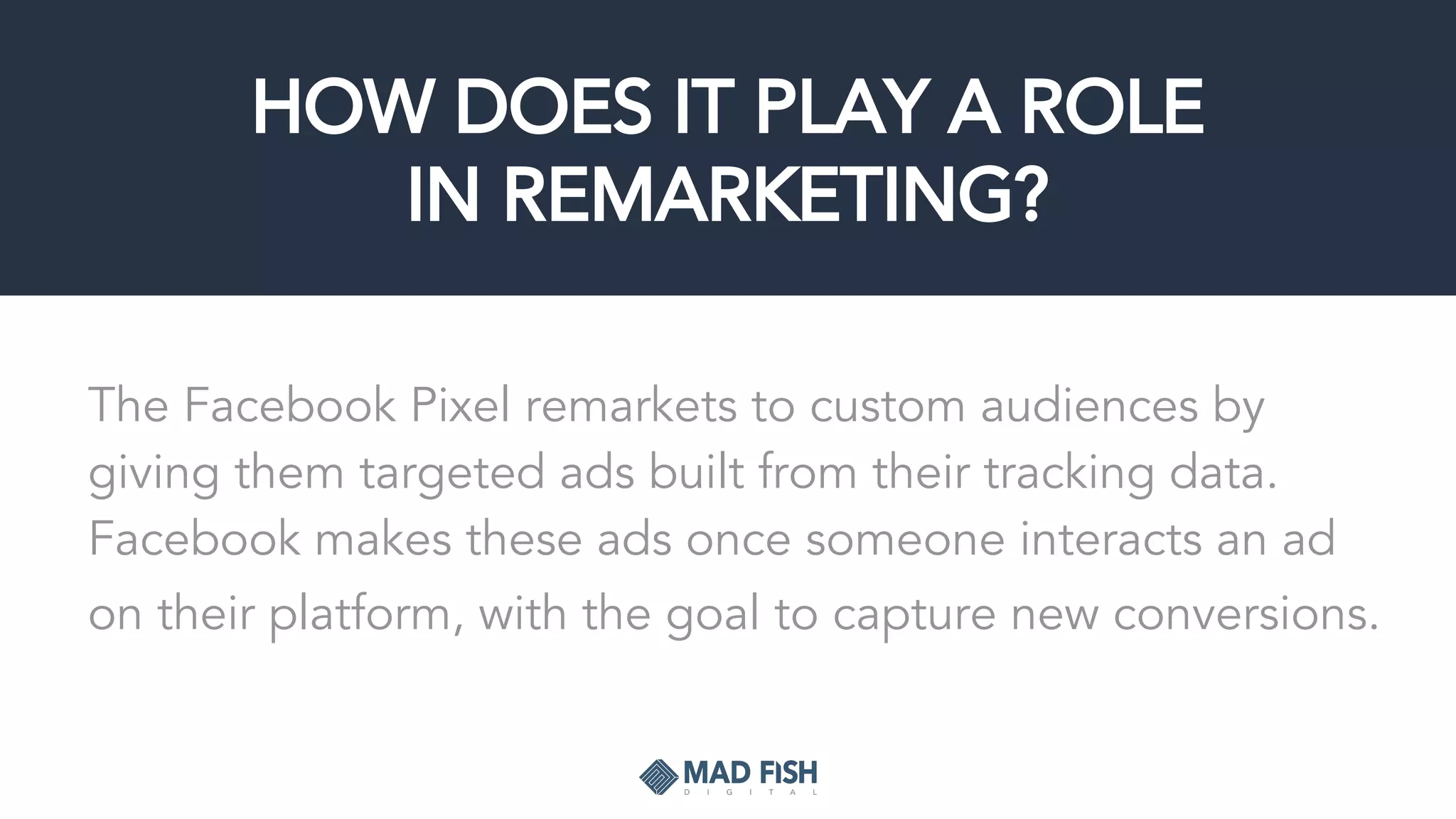 HOW DOES IT PLAY A ROLE
IN REMARKETING?
The Facebook Pixel remarkets to custom audiences by
giving them targeted ads built from their tracking data.
Facebook makes these ads once someone interacts an ad
on their platform, with the goal to capture new conversions.
 