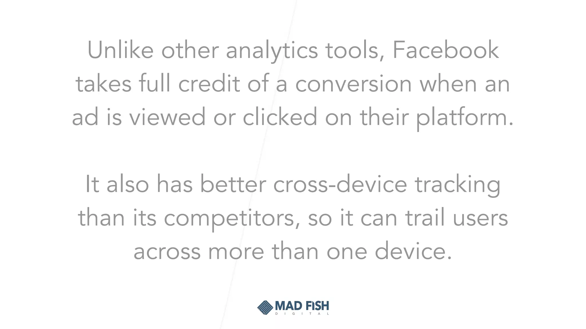 Unlike other analytics tools, Facebook
takes full credit of a conversion when an
ad is viewed or clicked on their platform.
It also has better cross-device tracking
than its competitors, so it can trail users
across more than one device.
 