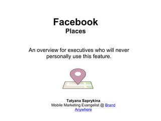 Facebook Places Tatyana Saprykina Mobile Marketing Evangelist @  Brand Anywhere An overview for executives who will never personally use this feature. 