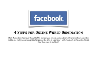 4 Steps for Online World Domination
Mark Zuckerberg has never thought of his company as a mere social network. He and his team are in the
middle of a multiyear campaign to change how the Web is organized—with Facebook at the center. Here's
                                      how they hope to pull it off.
 
