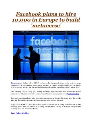 Facebook plans to hire
10,000 in Europe to build
'metaverse'
Facebook said it plans to hire 10,000 workers in the European Union over the next five years
to work on a new computing platform that promises to connect people virtually but could raise
concerns about privacy and the social platform gaining more control in people's online lives.
The company said in a blog post Sunday that those high-skilled workers will help build the
metaverse, a futuristic notion for connecting online that uses augmented and virtual reality.
Facebook executives have been touting the metaverse as the next big thing after the mobile
internet, though their track record is spotty on predicting future trends.
Expectations that CEO Mark Zuckerberg made four years ago of taking virtual vacations with
faraway loved ones via a headset or using a smartphone camera to improve an apartment
virtually have not materialised so far.
Read Full Article Here
 