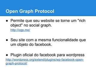 Open Graph Protocol
● Permite que seu website se torne um "rich
  object" no social graph.
   http://ogp.me/


● Seu site com a mesma funcionalidade que
  um objeto do facebook.

● Plugin oficial do facebook para wordpress
http://wordpress.org/extend/plugins/wp-facebook-open-
graph-protocol/
 